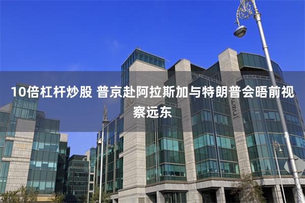 10倍杠杆炒股 普京赴阿拉斯加与特朗普会晤前视察远东