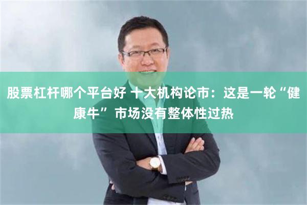 股票杠杆哪个平台好 十大机构论市：这是一轮“健康牛” 市场没有整体性过热