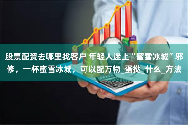 股票配资去哪里找客户 年轻人迷上“蜜雪冰城”邪修，一杯蜜雪冰城，可以配万物_蛋挞_什么_方法