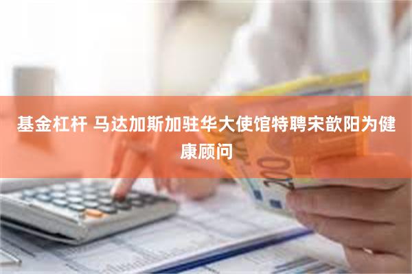 基金杠杆 马达加斯加驻华大使馆特聘宋歆阳为健康顾问