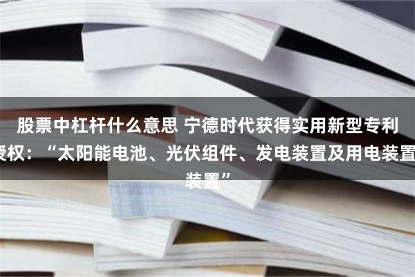 股票中杠杆什么意思 宁德时代获得实用新型专利授权：“太阳能电池、光伏组件、发电装置及用电装置”