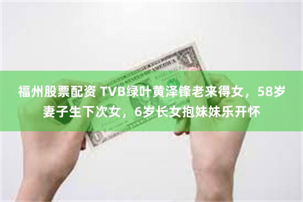 福州股票配资 TVB绿叶黄泽锋老来得女，58岁妻子生下次女，6岁长女抱妹妹乐开怀