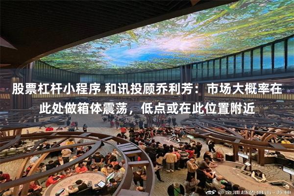 股票杠杆小程序 和讯投顾乔利芳:市场大概率在此处做箱体震荡,低点或在此位置附近