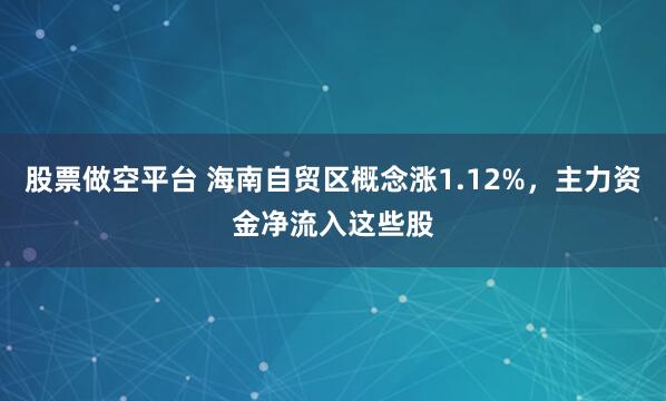 股票做空平台 海南自贸区概念涨1.12%,主力资金净流入这些股