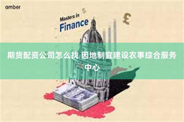 期货配资公司怎么找 因地制宜建设农事综合服务中心