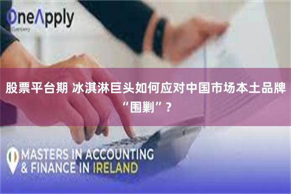 股票平台期 冰淇淋巨头如何应对中国市场本土品牌“围剿”？