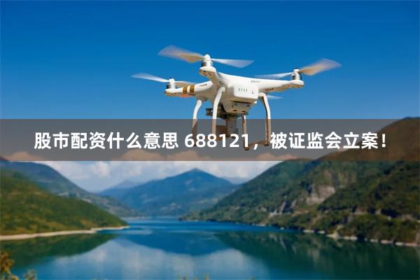 股市配资什么意思 688121,被证监会立案!