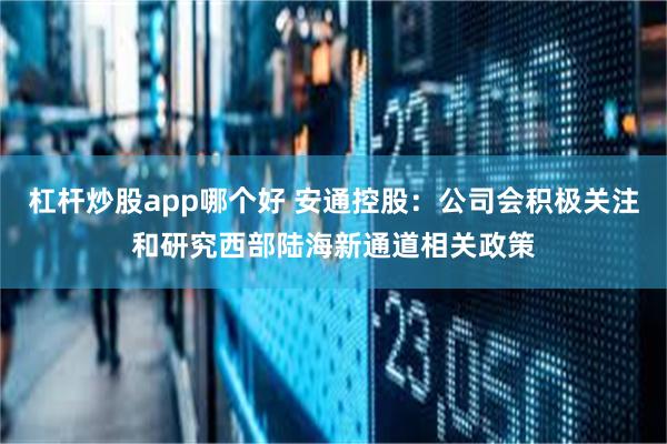 杠杆炒股app哪个好 安通控股：公司会积极关注和研究西部陆海新通道相关政策